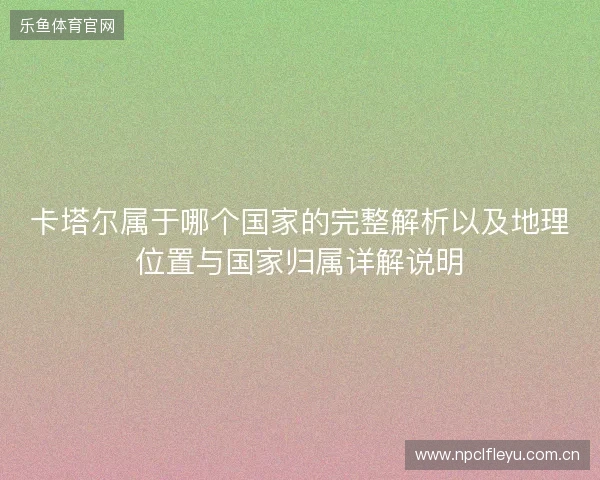 卡塔尔属于哪个国家的完整解析以及地理位置与国家归属详解说明