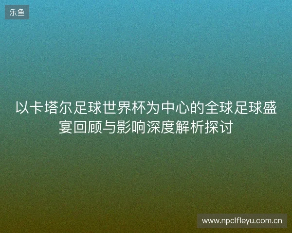 以卡塔尔足球世界杯为中心的全球足球盛宴回顾与影响深度解析探讨
