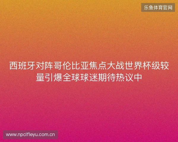 西班牙对阵哥伦比亚焦点大战世界杯级较量引爆全球球迷期待热议中