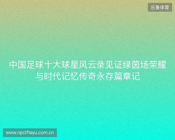 中国足球十大球星风云录见证绿茵场荣耀与时代记忆传奇永存篇章记 中国足球十大球星风云录见证绿茵场荣耀与时代记忆传奇永存篇章记