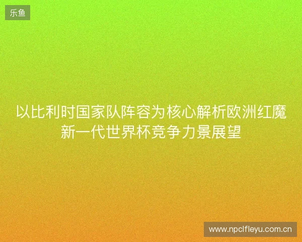 以比利时国家队阵容为核心解析欧洲红魔新一代世界杯竞争力景展望