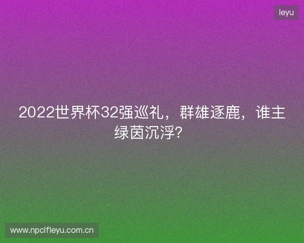 2022世界杯32强巡礼,群雄逐鹿,谁主绿茵沉浮? 2022世界杯32强巡礼,群雄逐鹿,谁主绿茵沉浮?